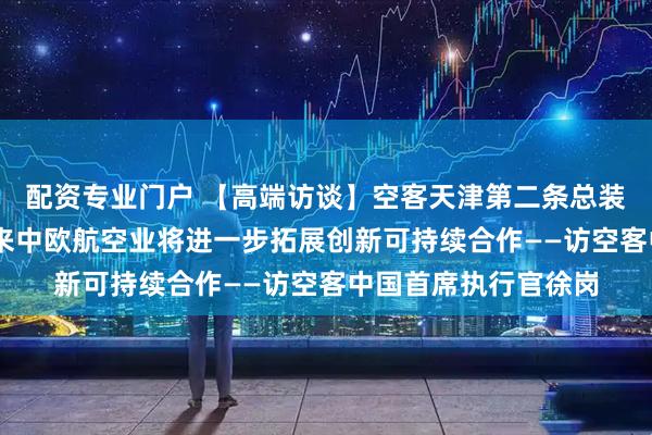 配资专业门户 【高端访谈】空客天津第二条总装线明年投入使用 未来中欧航空业将进一步拓展创新可持续合作——访空客中国首席执行官徐岗