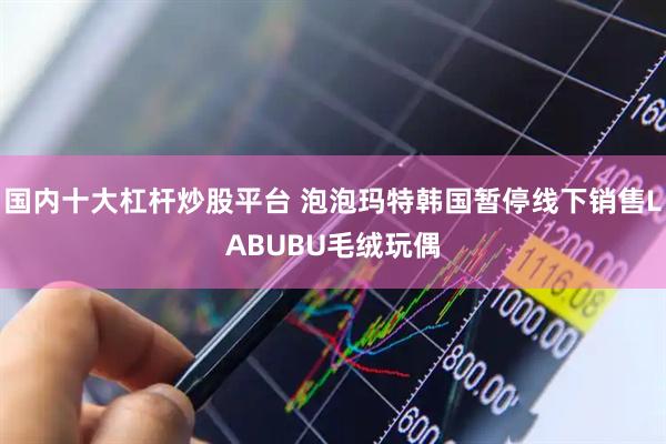 国内十大杠杆炒股平台 泡泡玛特韩国暂停线下销售LABUBU毛绒玩偶