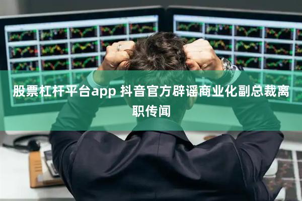 股票杠杆平台app 抖音官方辟谣商业化副总裁离职传闻