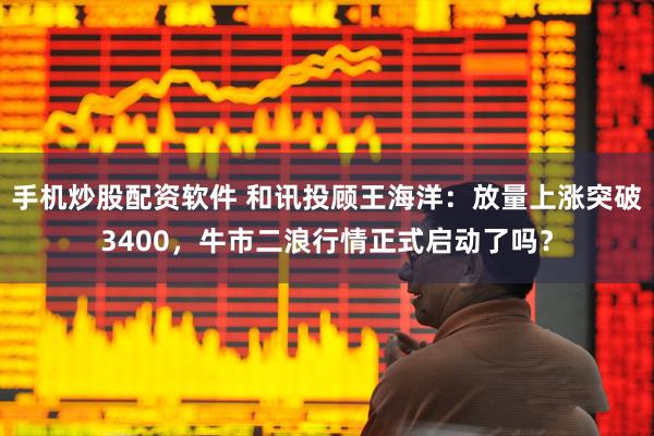 手机炒股配资软件 和讯投顾王海洋：放量上涨突破3400，牛市二浪行情正式启动了吗？
