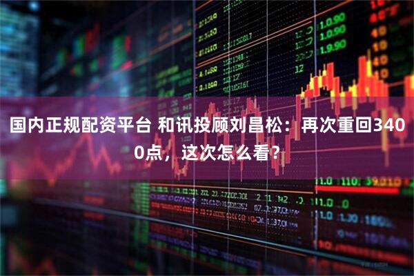 国内正规配资平台 和讯投顾刘昌松：再次重回3400点，这次怎么看？