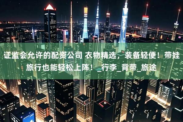证监会允许的配资公司 衣物精选，装备轻便！带娃旅行也能轻松上阵！_行李_背带_旅途