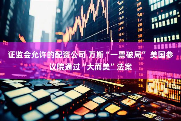 证监会允许的配资公司 万斯“一票破局” 美国参议院通过“大而美”法案