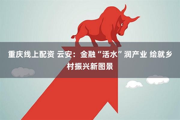 重庆线上配资 云安：金融“活水”润产业 绘就乡村振兴新图景