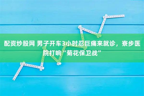 配资炒股网 男子开车3小时忍巨痛来就诊，寮步医院打响“菊花保卫战”