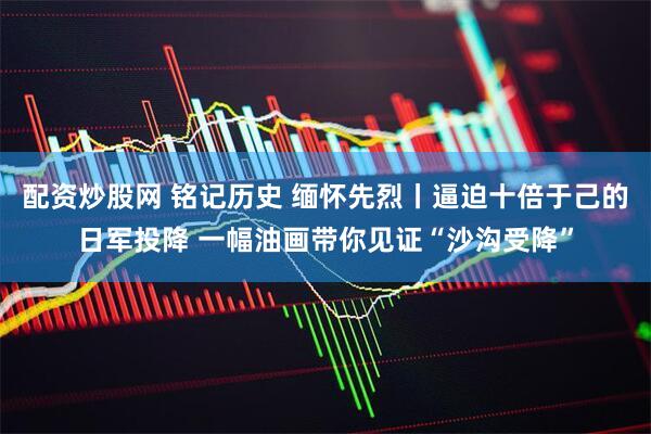 配资炒股网 铭记历史 缅怀先烈丨逼迫十倍于己的日军投降 一幅油画带你见证“沙沟受降”