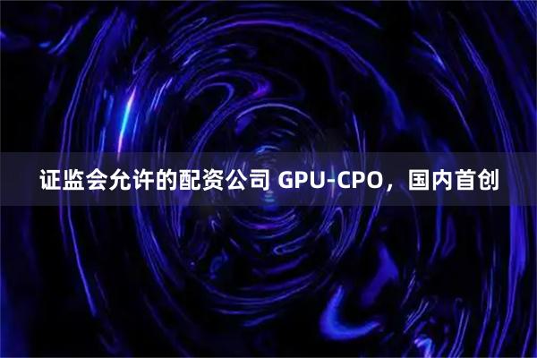 证监会允许的配资公司 GPU-CPO，国内首创