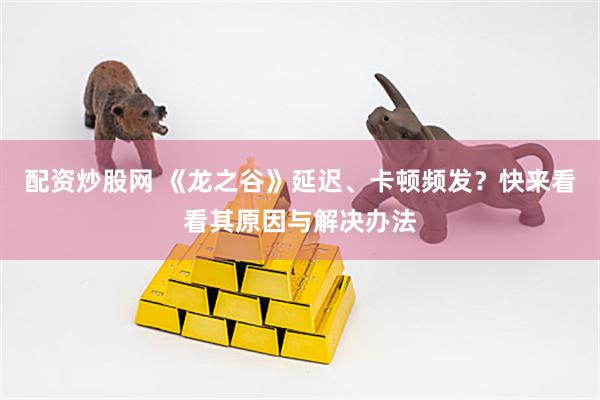 配资炒股网 《龙之谷》延迟、卡顿频发？快来看看其原因与解决办法