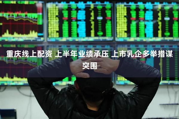 重庆线上配资 上半年业绩承压 上市乳企多举措谋突围