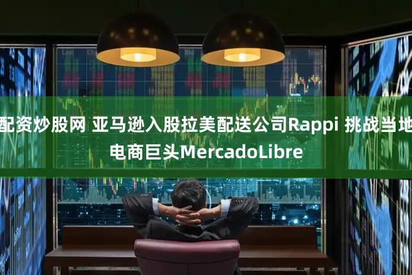 配资炒股网 亚马逊入股拉美配送公司Rappi 挑战当地电商巨头MercadoLibre