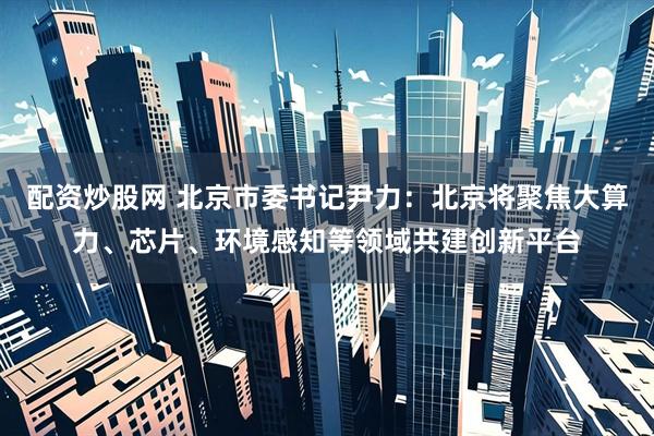 配资炒股网 北京市委书记尹力：北京将聚焦大算力、芯片、环境感知等领域共建创新平台