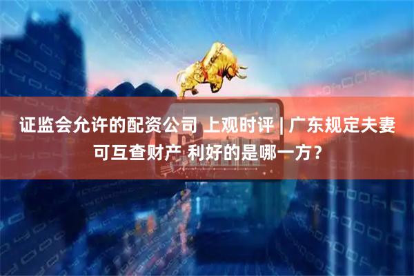 证监会允许的配资公司 上观时评 | 广东规定夫妻可互查财产 利好的是哪一方？