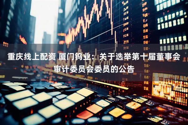 重庆线上配资 厦门钨业：关于选举第十届董事会审计委员会委员的公告