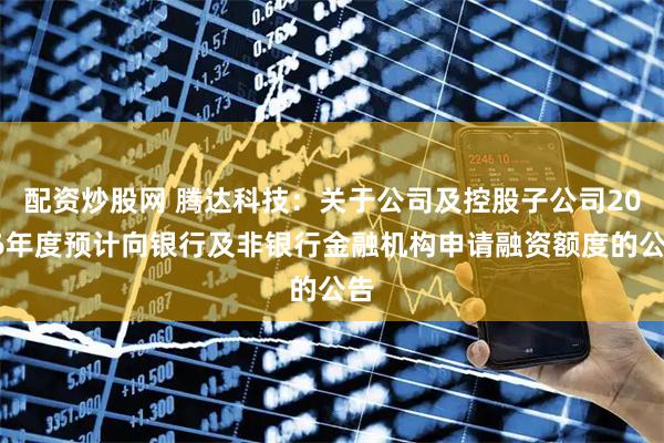 配资炒股网 腾达科技：关于公司及控股子公司2026年度预计向银行及非银行金融机构申请融资额度的公告