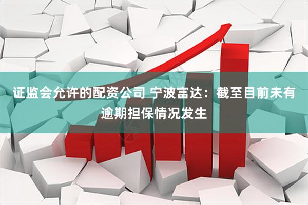证监会允许的配资公司 宁波富达：截至目前未有逾期担保情况发生