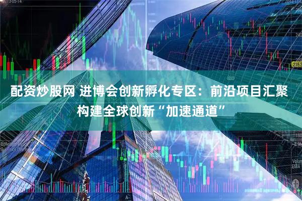 配资炒股网 进博会创新孵化专区：前沿项目汇聚 构建全球创新“加速通道”