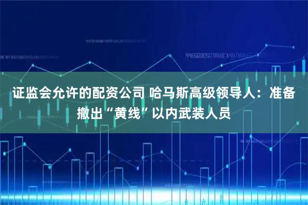 证监会允许的配资公司 哈马斯高级领导人：准备撤出“黄线”以内武装人员