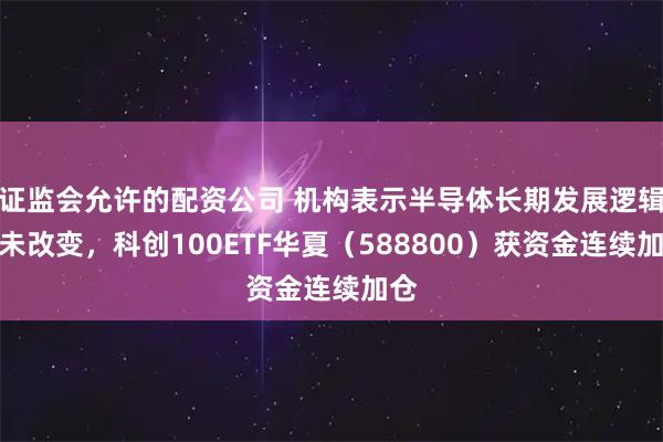 证监会允许的配资公司 机构表示半导体长期发展逻辑并未改变，科创100ETF华夏（588800）获资金连续加仓