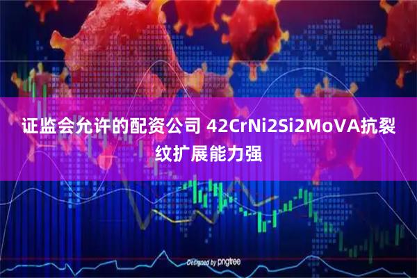 证监会允许的配资公司 42CrNi2Si2MoVA抗裂纹扩展能力强