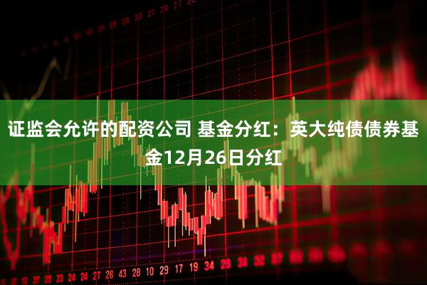 证监会允许的配资公司 基金分红：英大纯债债券基金12月26日分红