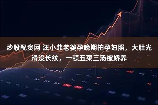 炒股配资网 汪小菲老婆孕晚期拍孕妇照，大肚光滑没长纹，一顿五菜三汤被娇养