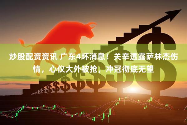 炒股配资资讯 广东4坏消息！关辛透露萨林杰伤情，心仪大外被抢，冲冠彻底无望