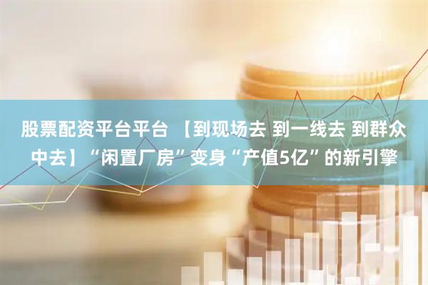 股票配资平台平台 【到现场去 到一线去 到群众中去】“闲置厂房”变身“产值5亿”的新引擎