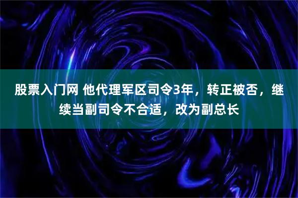 股票入门网 他代理军区司令3年，转正被否，继续当副司令不合适，改为副总长
