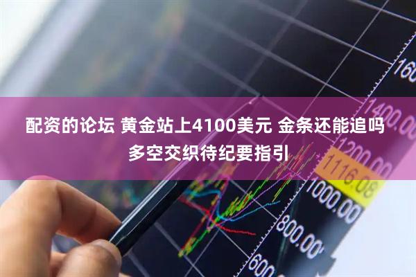 配资的论坛 黄金站上4100美元 金条还能追吗 多空交织待纪要指引