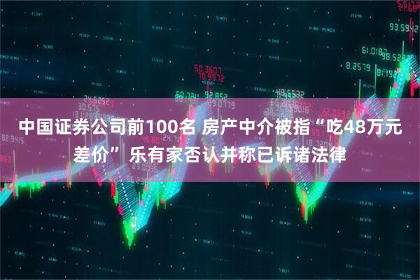 中国证券公司前100名 房产中介被指“吃48万元差价” 乐有家否认并称已诉诸法律